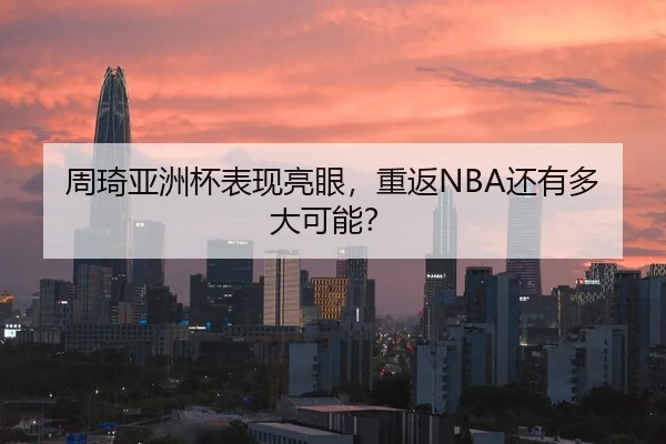 周琦亚洲杯表现亮眼，重返NBA还有多大可能？